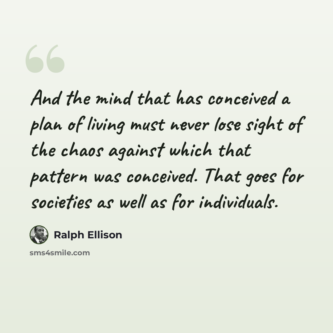 “And the mind that has conceived a plan of living must never lose sight of the chaos against which that pattern was conceived. That goes for societies as well as for individuals.” quote by Ralph Ellison
