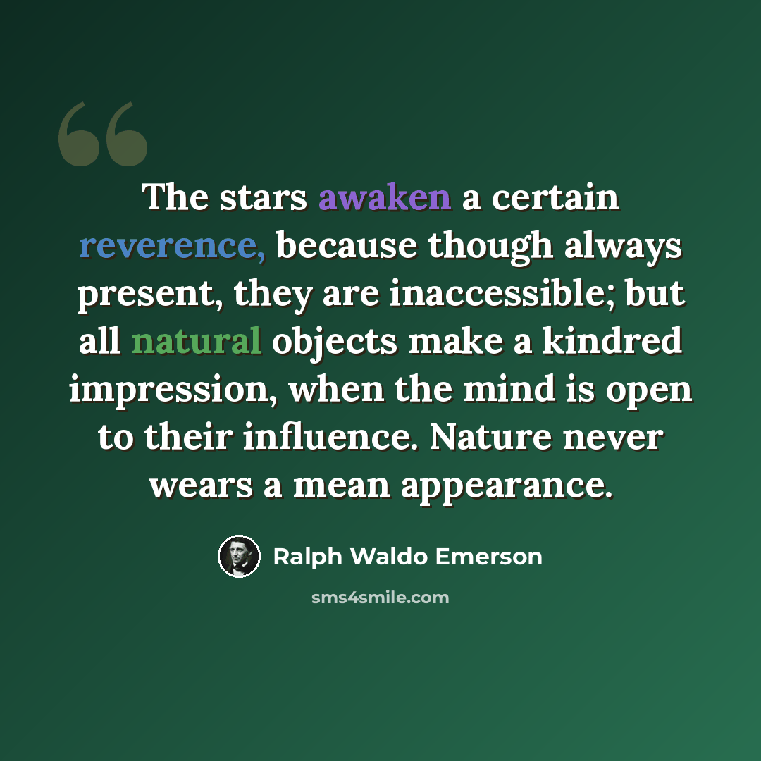 “The stars awaken a certain reverence, because though always present, they are inaccessible; but all natural objects make a kindred impression, when the mind is open to their influence. Nature never wears a mean appearance.” quote by Ralph Waldo Emerson
