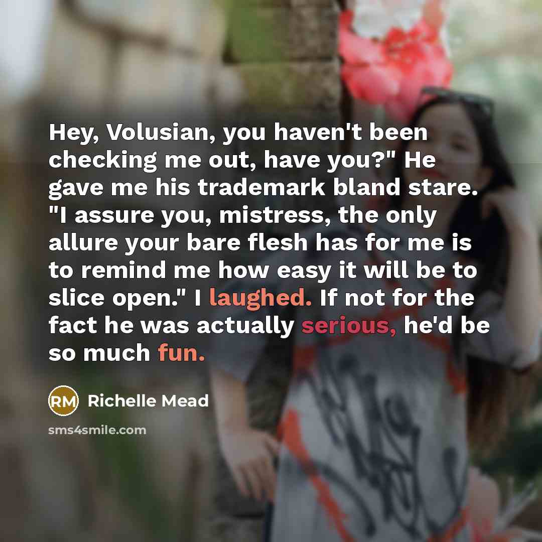 “Hey, Volusian, you haven't been checking me out, have you?" He gave me his trademark bland stare. "I assure you, mistress, the only allure your bare flesh has for me is to remind me how easy it will be to slice open." I laughed. If not for the fact he was actually serious, he'd be so much fun.” quote by Richelle Mead