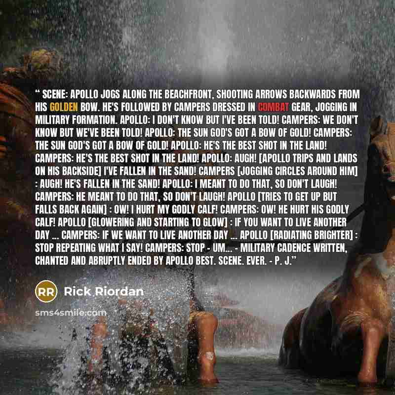 “SCENE: Apollo jogs along the beachfront, shooting arrows backwards from his golden bow. He's followed by campers dressed in combat gear, jogging in military formation. APOLLO: I don't know but I've been told! CAMPERS: We don't know but we've been told! APOLLO: The sun god's got a bow of gold!…” quote by Rick Riordan