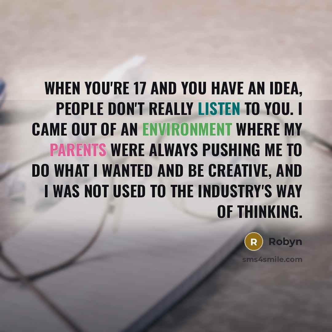 “When you're 17 and you have an idea, people don't really listen to you. I came out of an environment where my parents were always pushing me to do what I wanted and be creative, and I was not used to the industry's way of thinking.” quote by Robyn
