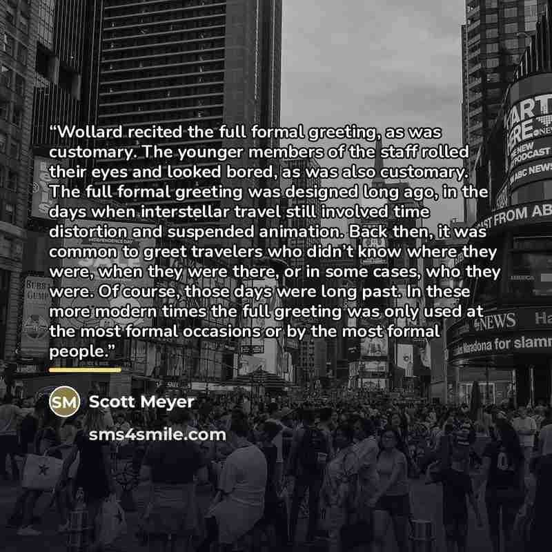 “Wollard recited the full formal greeting, as was customary. The younger members of the staff rolled their eyes and looked bored, as was also customary. The full formal greeting was designed long ago, in the days when interstellar travel still involved time distortion and suspended animation. Back…” quote by Scott Meyer