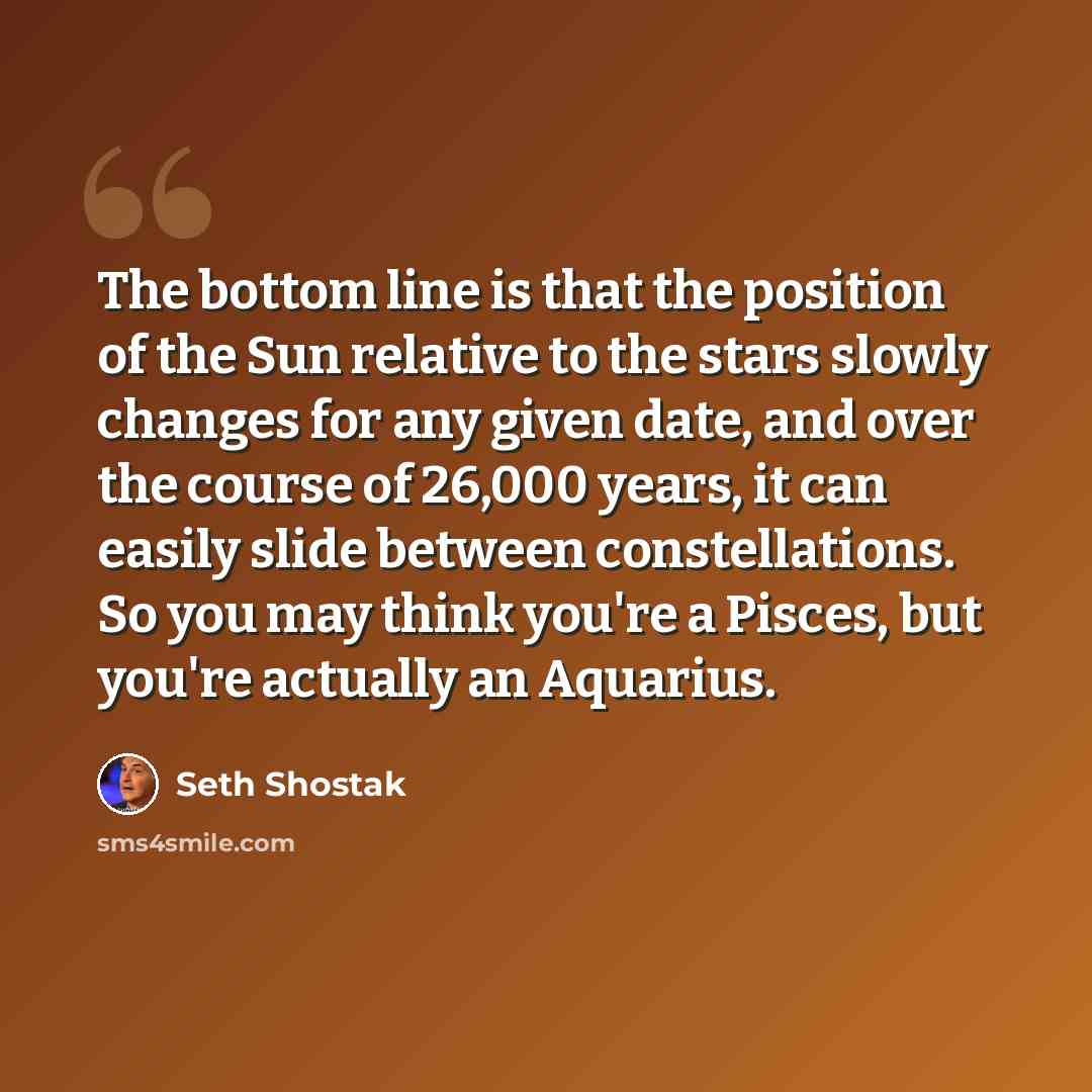 “The bottom line is that the position of the Sun relative to the stars slowly changes for any given date, and over the course of 26,000 years, it can easily slide between constellations. So you may think you're a Pisces, but you're actually an Aquarius.” quote by Seth Shostak