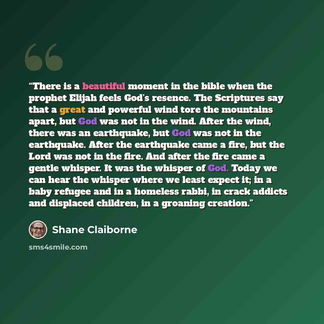 “There is a beautiful moment in the bible when the prophet Elijah feels God’s resence. The Scriptures say that a great and powerful wind tore the mountains apart, but God was not in the wind. After the wind, there was an earthquake, but God was not in the earthquake. After the earthquake came a…” quote by Shane Claiborne