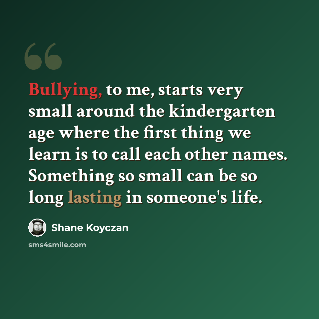“Bullying, to me, starts very small around the kindergarten age where the first thing we learn is to call each other names. Something so small can be so long lasting in someone's life.” quote by Shane Koyczan