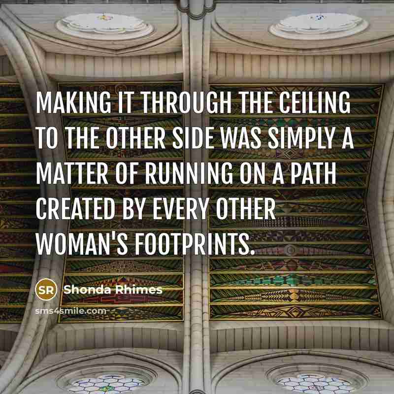 “Making it through the ceiling to the other side was simply a matter of running on a path created by every other woman's footprints.” quote by Shonda Rhimes