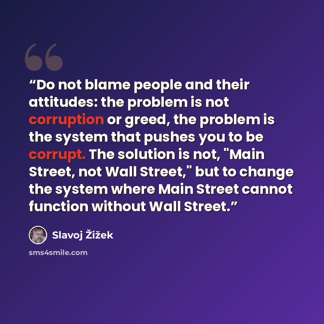 “Do not blame people and their attitudes: the problem is not corruption or greed, the problem is the system that pushes you to be corrupt. The solution is not, "Main Street, not Wall Street," but to change the system where Main Street cannot function without Wall Street.” quote by Slavoj Zizek