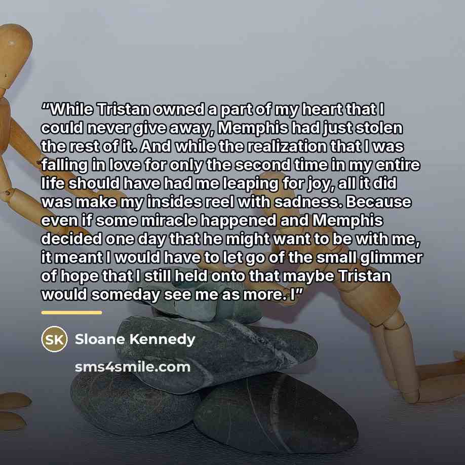 “While Tristan owned a part of my heart that I could never give away, Memphis had just stolen the rest of it. And while the realization that I was falling in love for only the second time in my entire life should have had me leaping for joy, all it did was make my insides reel with sadness. Because…” quote by Sloane Kennedy