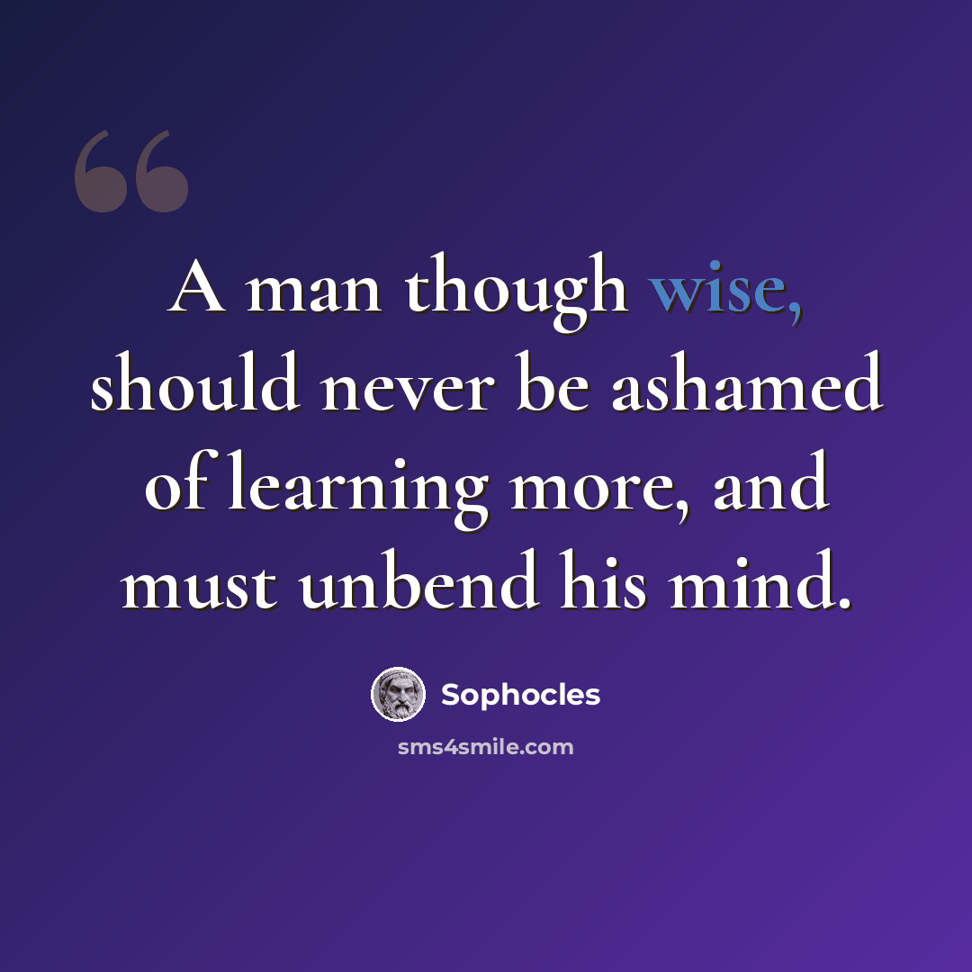 “A man though wise, should never be ashamed of learning more, and must unbend his mind.” quote by Sophocles