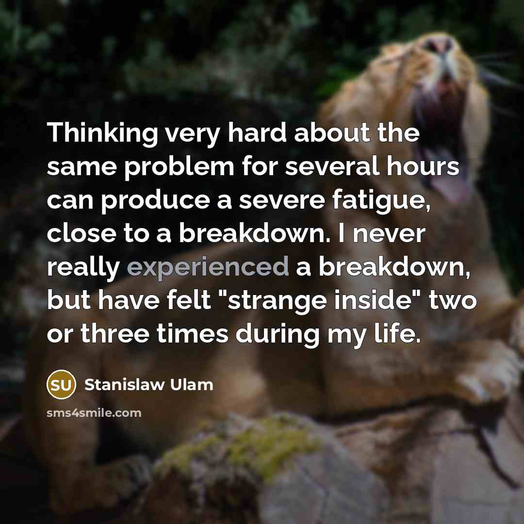 “Thinking very hard about the same problem for several hours can produce a severe fatigue, close to a breakdown. I never really experienced a breakdown, but have felt "strange inside" two or three times during my life.” quote by Stanislaw Ulam