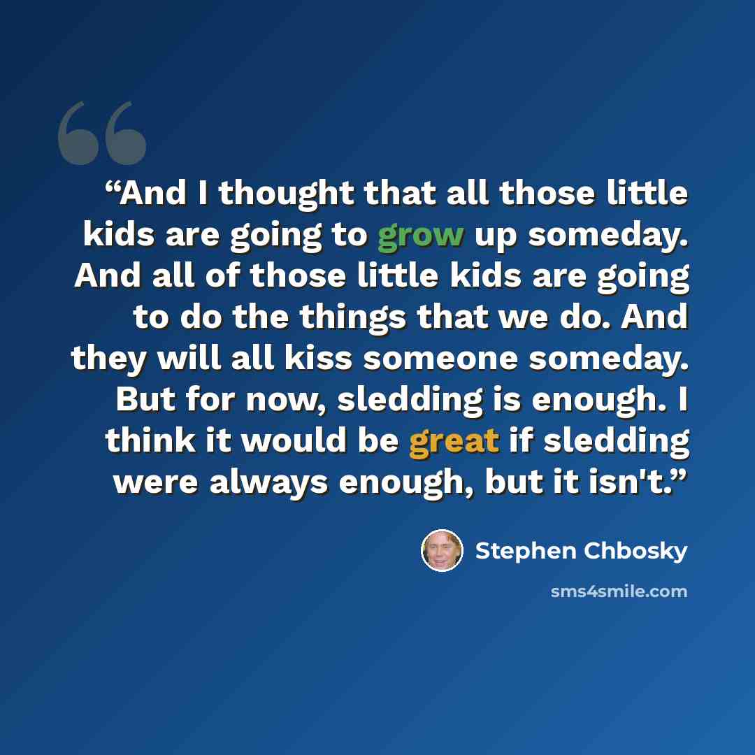 “And I thought that all those little kids are going to grow up someday. And all of those little kids are going to do the things that we do. And they will all kiss someone someday. But for now, sledding is enough. I think it would be great if sledding were always enough, but it isn't.” quote by Stephen Chbosky