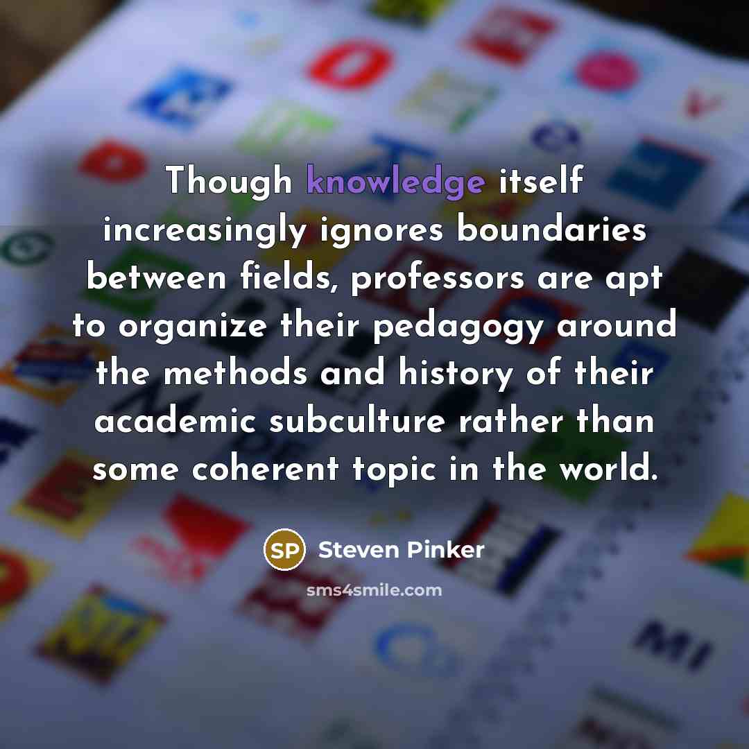 “Though knowledge itself increasingly ignores boundaries between fields, professors are apt to organize their pedagogy around the methods and history of their academic subculture rather than some coherent topic in the world.” quote by Steven Pinker