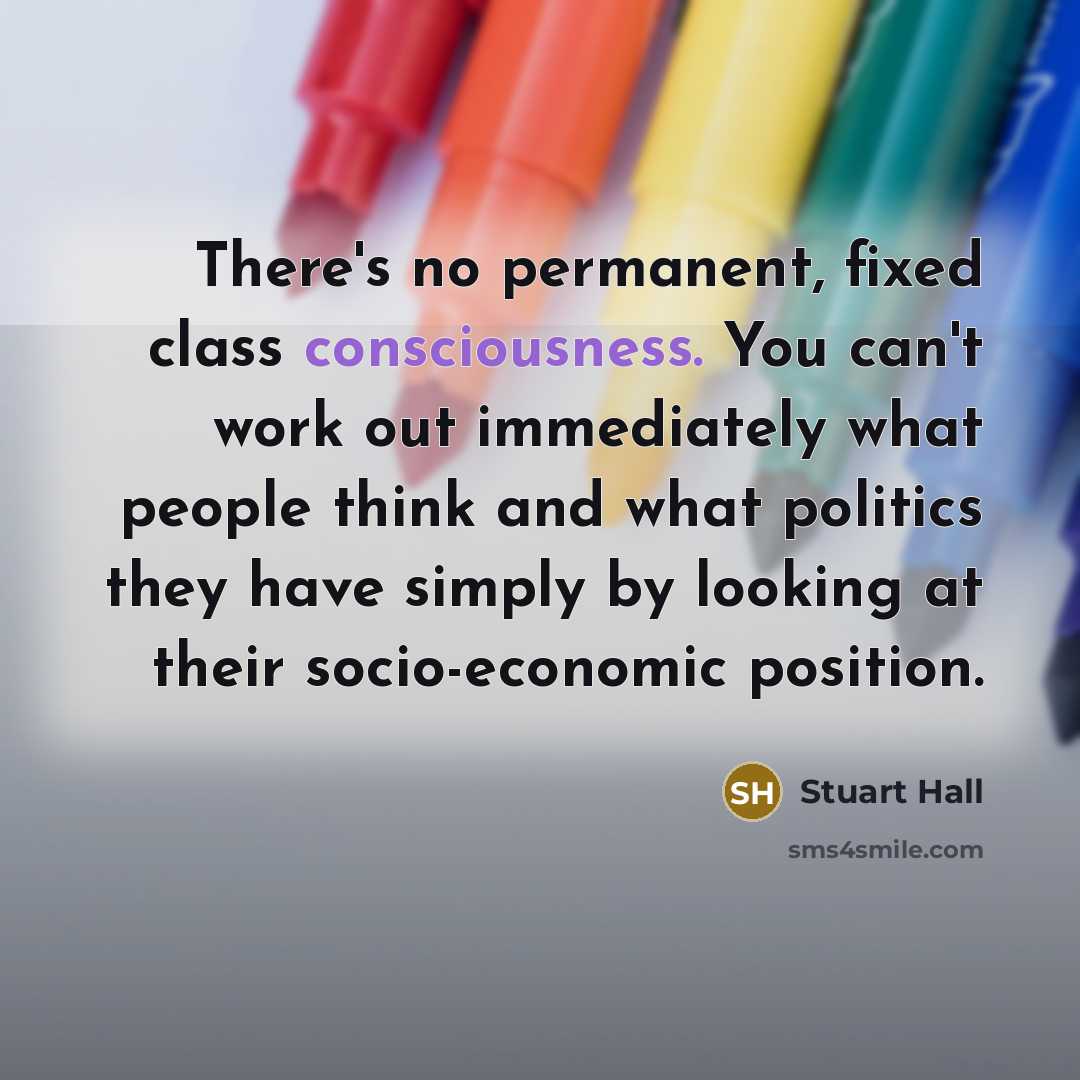 “There's no permanent, fixed class consciousness. You can't work out immediately what people think and what politics they have simply by looking at their socio-economic position.” quote by Stuart Hall