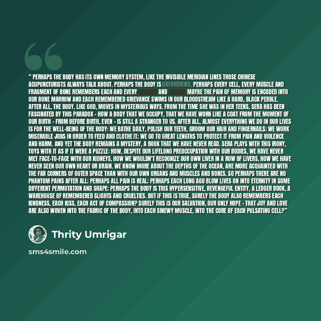 “Perhaps the body has its own memory system, like the invisible meridian lines those Chinese acupuncturists always talk about. Perhaps the body is unforgiving, perhaps every cell, every muscle and fragment of bone remembers each and every assault and attack. Maybe the pain of memory is encoded into…” quote by Thrity Umrigar