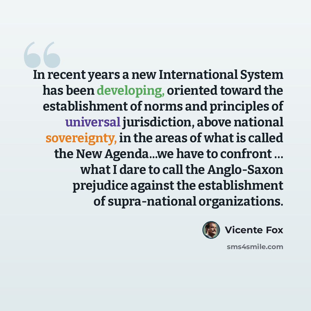 “In recent years a new International System has been developing, oriented toward the establishment of norms and principles of universal jurisdiction, above national sovereignty, in the areas of what is called the New Agenda...we have to confront … what I dare to call the Anglo-Saxon prejudice…” quote by Vicente Fox