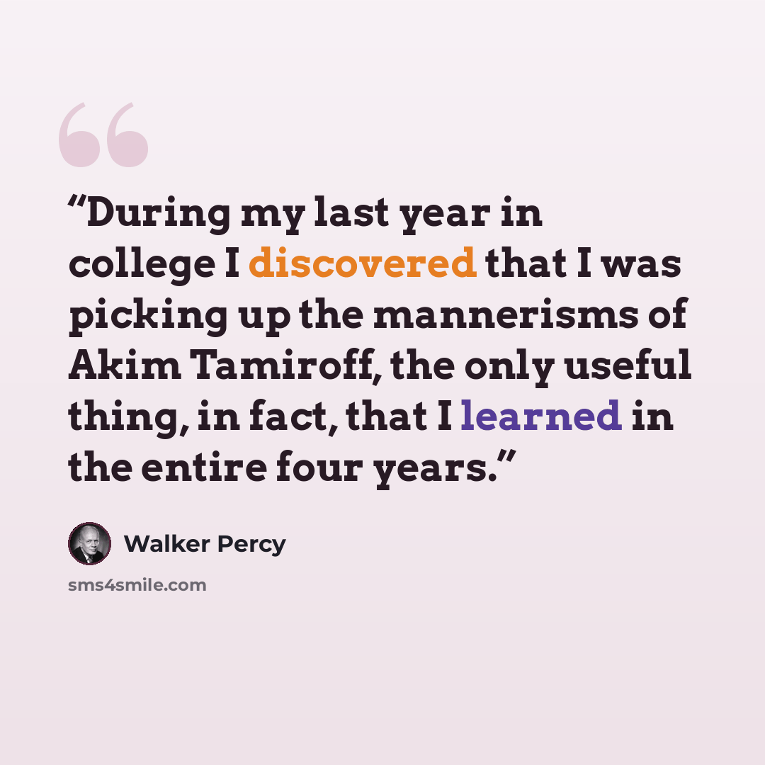 “During my last year in college I discovered that I was picking up the mannerisms of Akim Tamiroff, the only useful thing, in fact, that I learned in the entire four years.” quote by Walker Percy