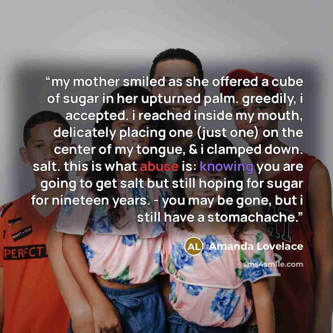 “my mother smiled as she offered a cube of sugar in her upturned palm. greedily, i accepted. i reached inside my mouth, delicately placing one (just one) on the center of my tongue, & i clamped down. salt. this is what abuse is: knowing you are going to get salt but still hoping for sugar for…” quote by Amanda Lovelace
