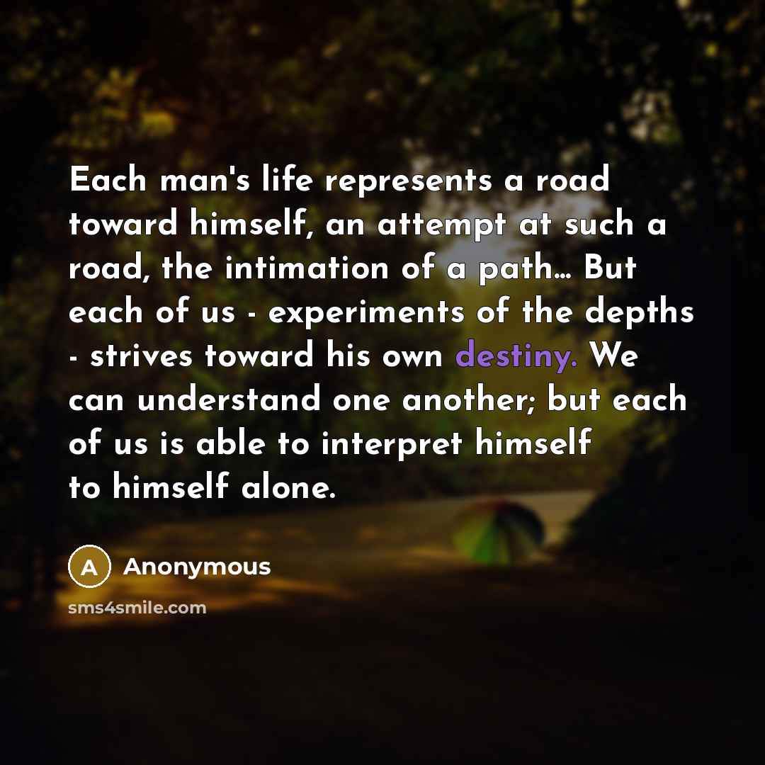 “Each man's life represents a road toward himself, an attempt at such a road, the intimation of a path... But each of us - experiments of the depths - strives toward his own destiny. We can understand one another; but each of us is able to interpret himself to himself alone.” quote by Anonymous