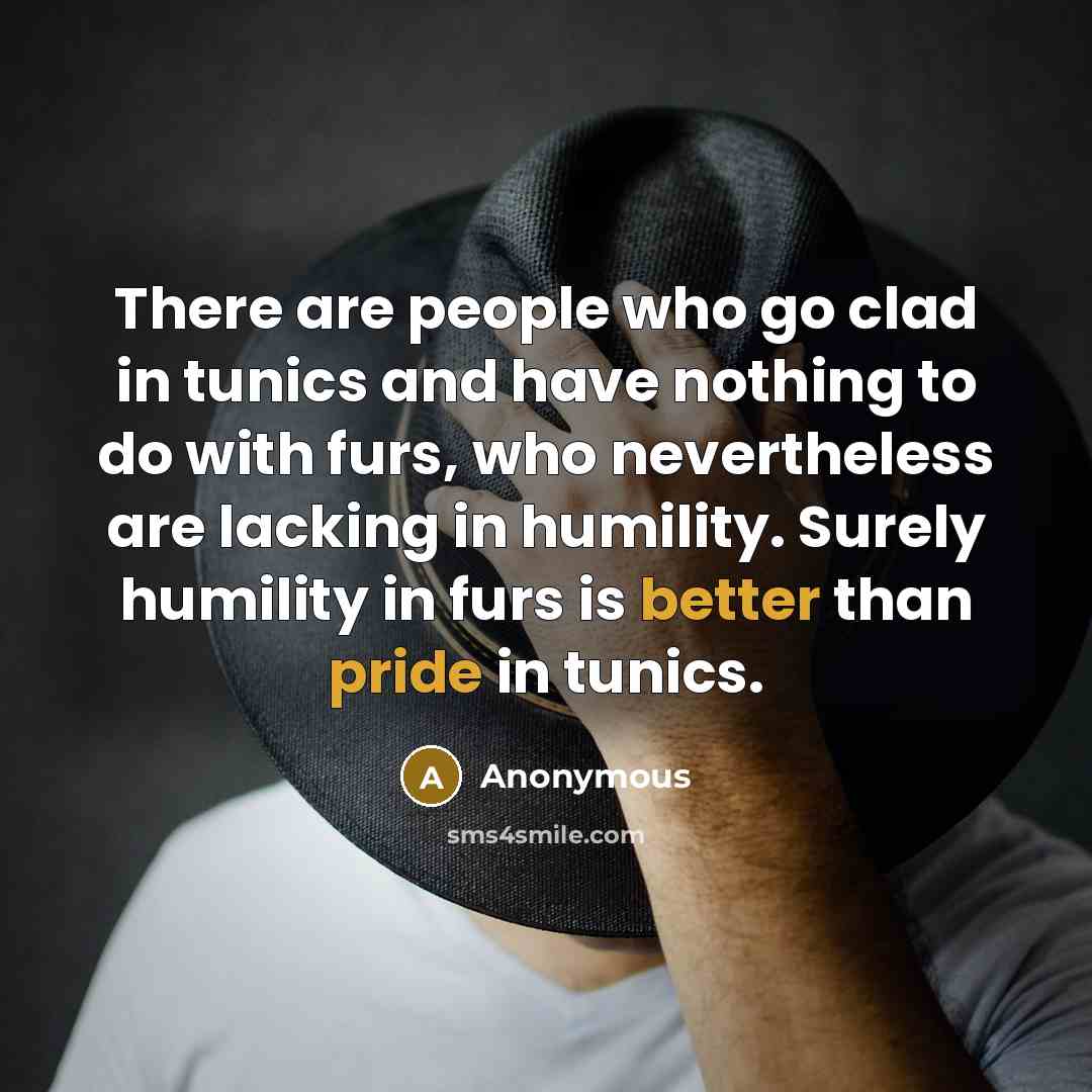 “There are people who go clad in tunics and have nothing to do with furs, who nevertheless are lacking in humility. Surely humility in furs is better than pride in tunics.” quote by Anonymous