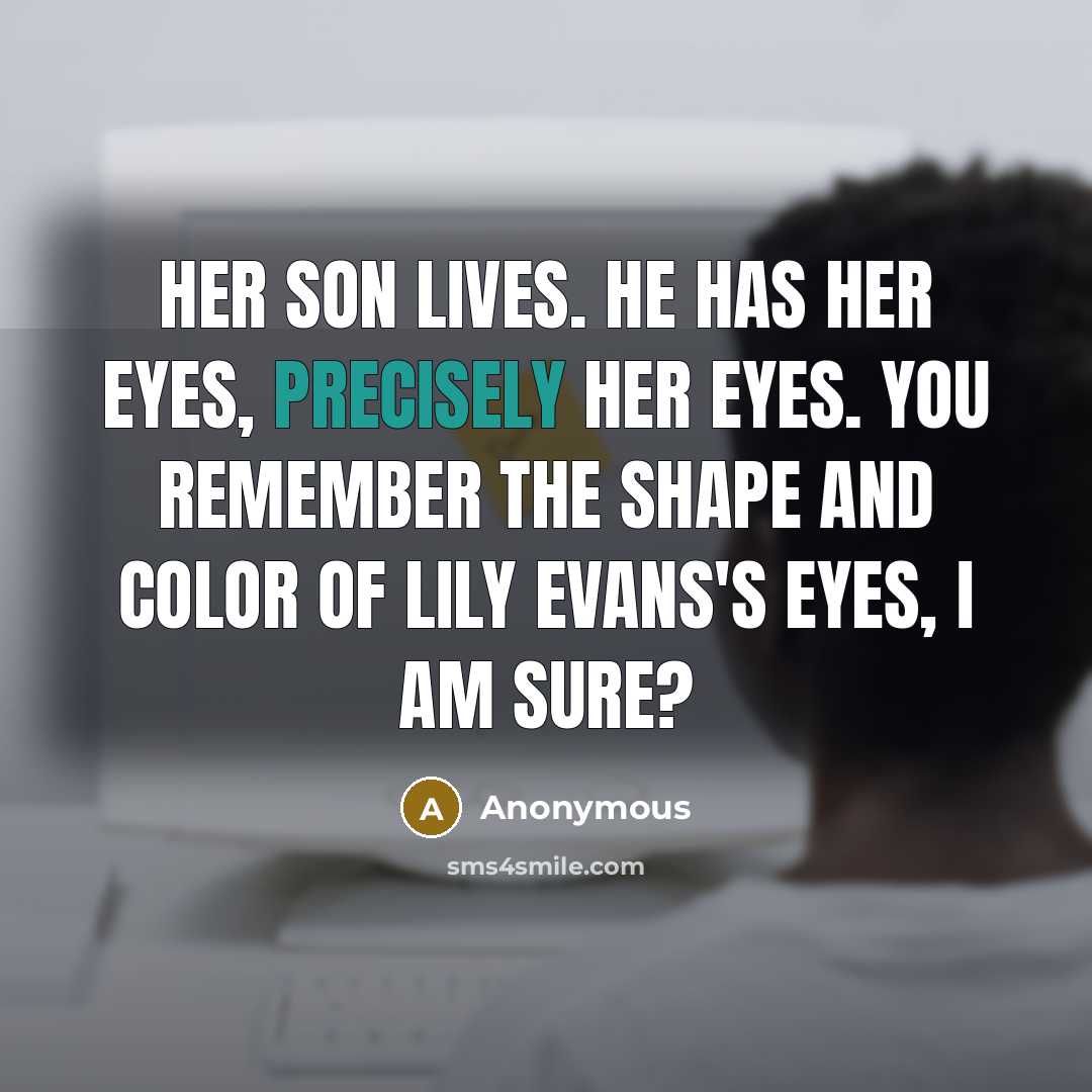 “Her son lives. He has her eyes, precisely her eyes. You remember the shape and color of Lily Evans's eyes, I am sure?” quote by Anonymous