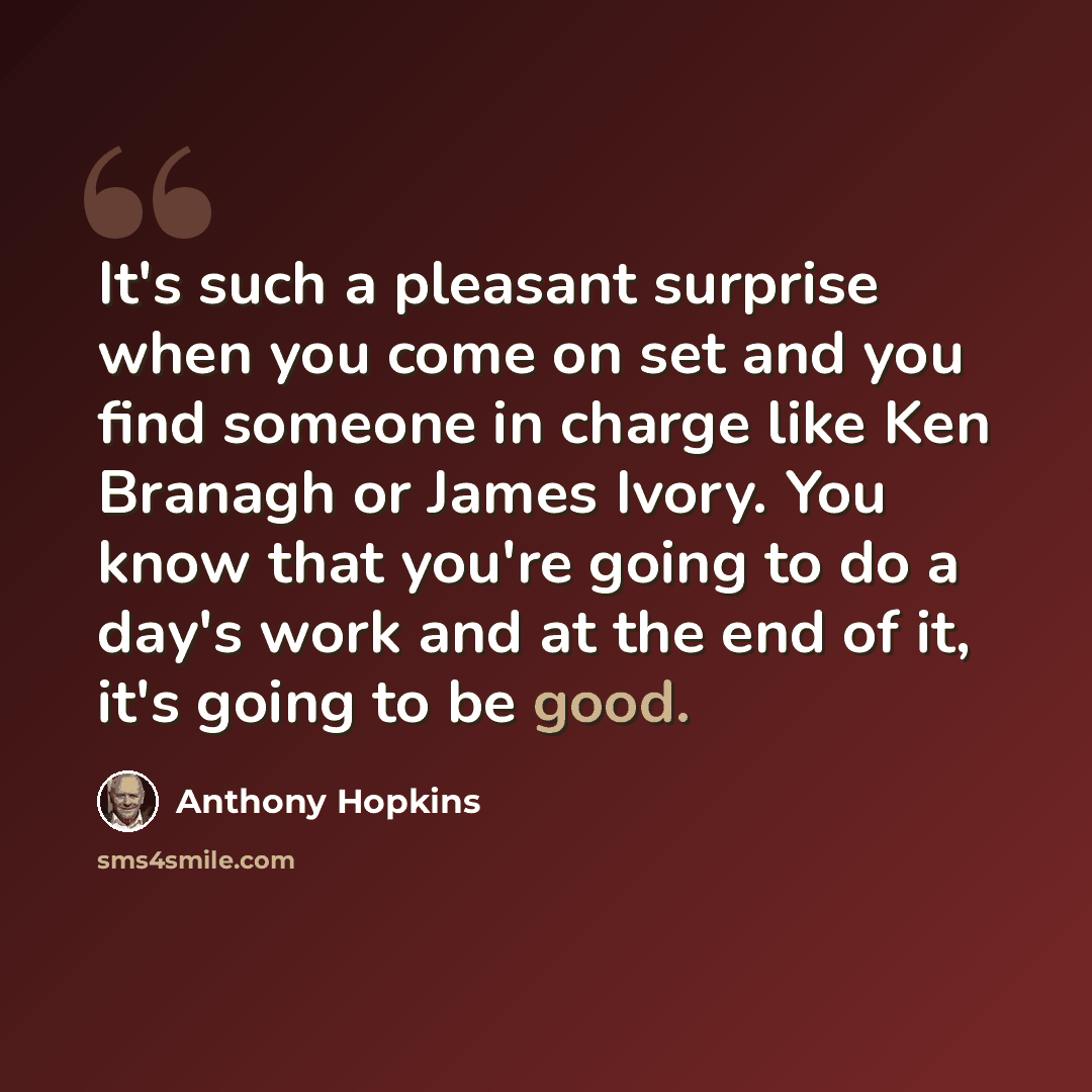 “It's such a pleasant surprise when you come on set and you find someone in charge like Ken Branagh or James Ivory. You know that you're going to do a day's work and at the end of it, it's going to be good.” quote by Anthony Hopkins