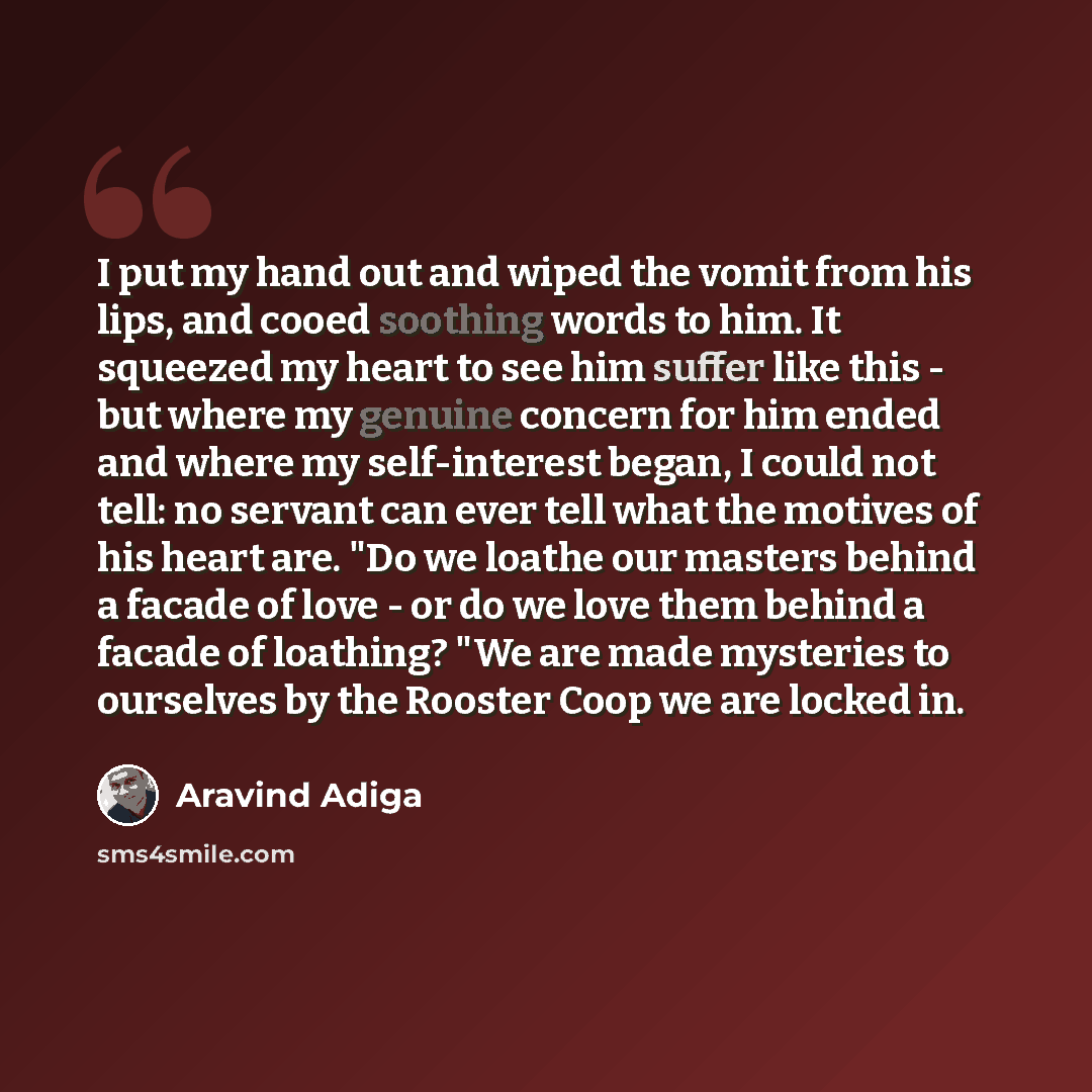“I put my hand out and wiped the vomit from his lips, and cooed soothing words to him. It squeezed my heart to see him suffer like this - but where my genuine concern for him ended and where my self-interest began, I could not tell: no servant can ever tell what the motives of his heart are. "Do we…” quote by Aravind Adiga