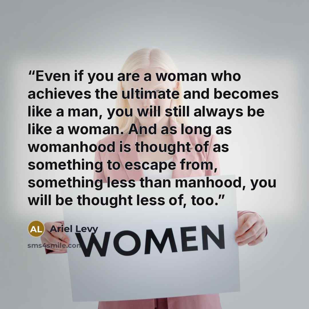 “Even if you are a woman who achieves the ultimate and becomes like a man, you will still always be like a woman. And as long as womanhood is thought of as something to escape from, something less than manhood, you will be thought less of, too.” quote by Ariel Levy