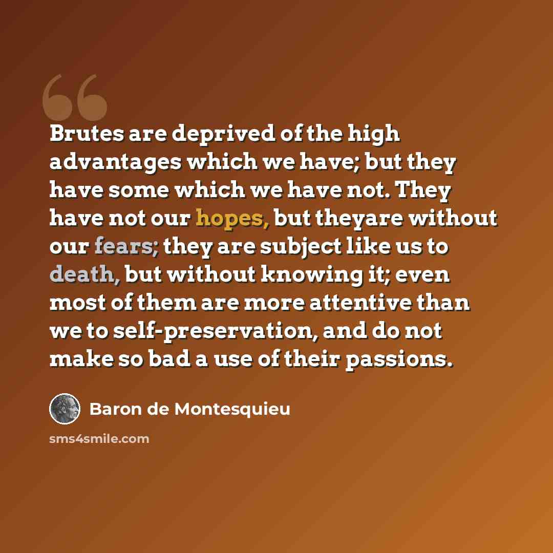 “Brutes are deprived of the high advantages which we have; but they have some which we have not. They have not our hopes, but theyare without our fears; they are subject like us to death, but without knowing it; even most of them are more attentive than we to self-preservation, and do not make so…” quote by Baron de Montesquieu