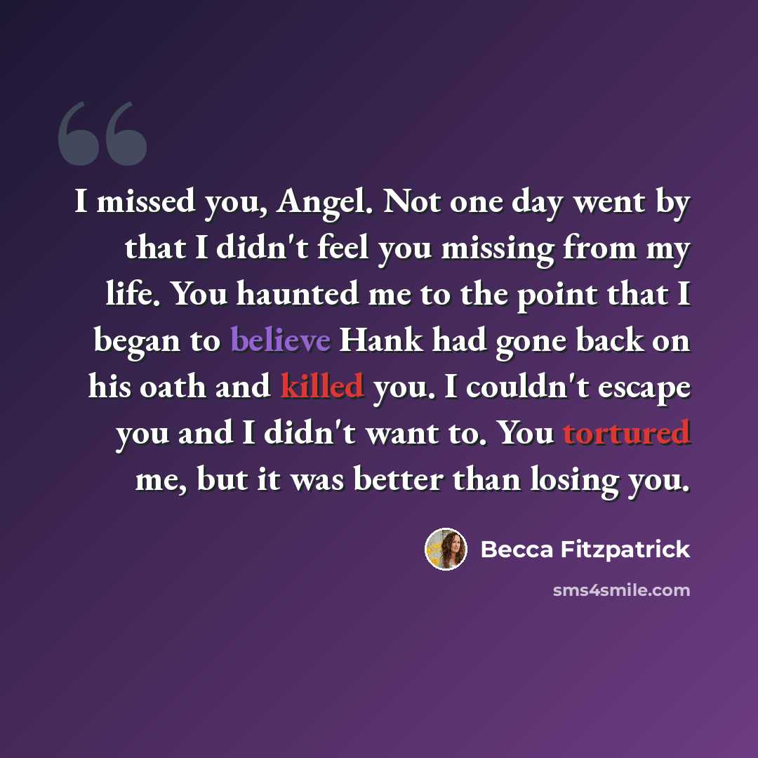 “I missed you, Angel. Not one day went by that I didn't feel you missing from my life. You haunted me to the point that I began to believe Hank had gone back on his oath and killed you. I couldn't escape you and I didn't want to. You tortured me, but it was better than losing you.” quote by Becca Fitzpatrick