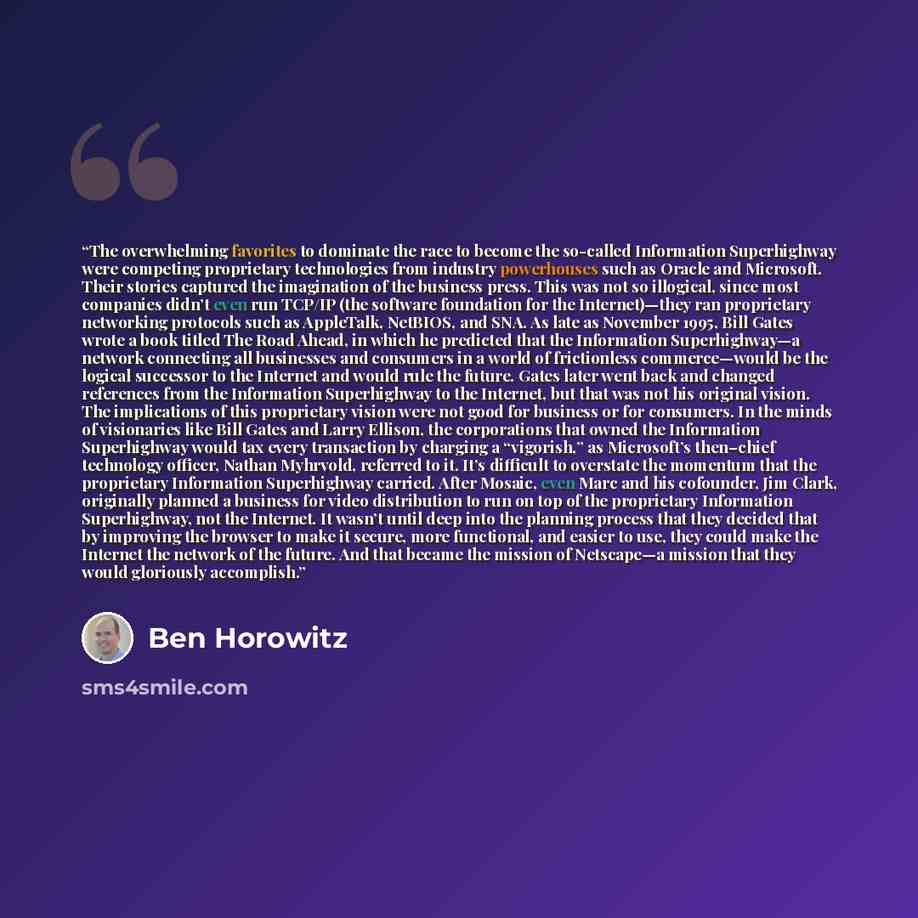 “The overwhelming favorites to dominate the race to become the so-called Information Superhighway were competing proprietary technologies from industry powerhouses such as Oracle and Microsoft. Their stories captured the imagination of the business press. This was not so illogical, since most…” quote by Ben Horowitz