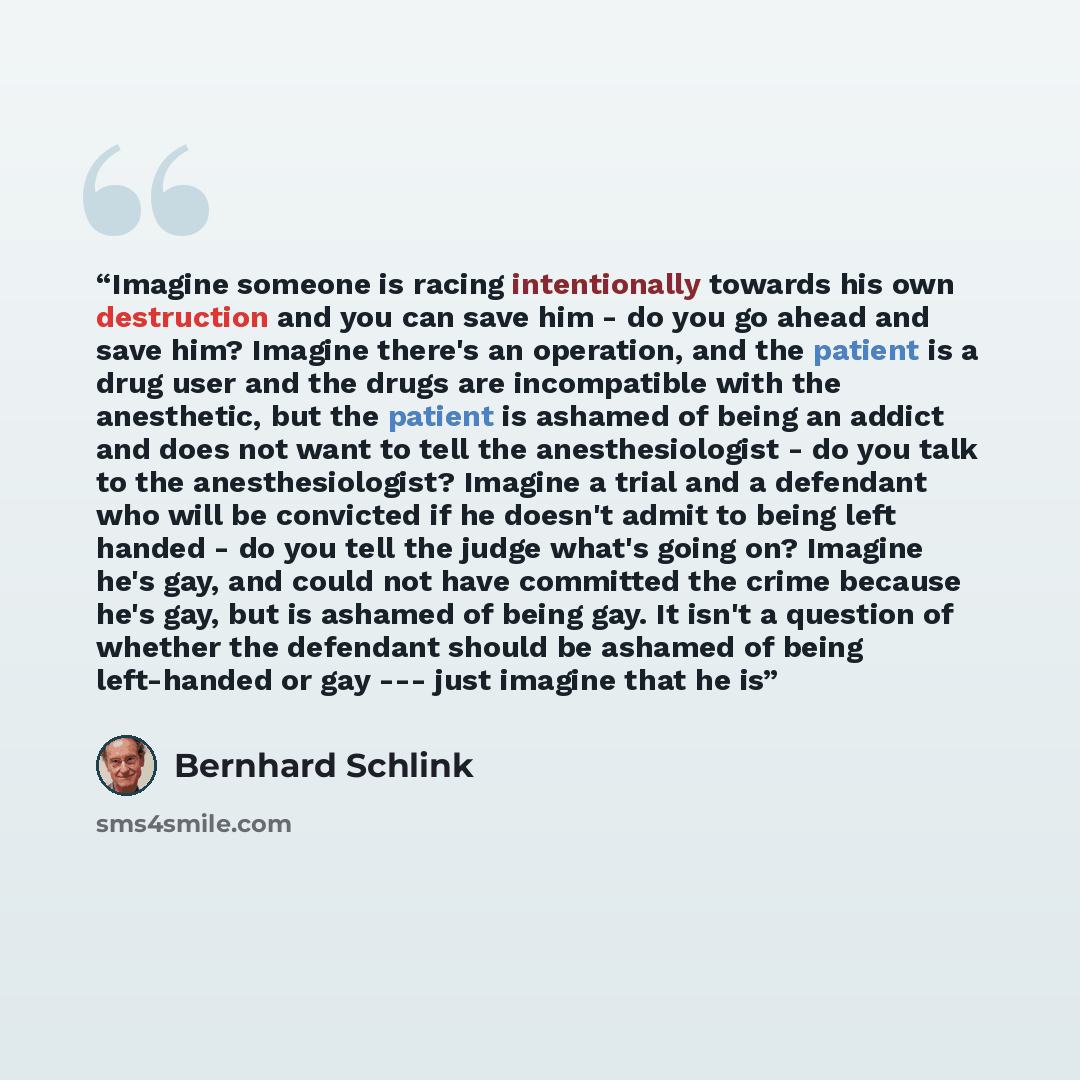 “Imagine someone is racing intentionally towards his own destruction and you can save him - do you go ahead and save him? Imagine there's an operation, and the patient is a drug user and the drugs are incompatible with the anesthetic, but the patient is ashamed of being an addict and does not want…” quote by Bernhard Schlink