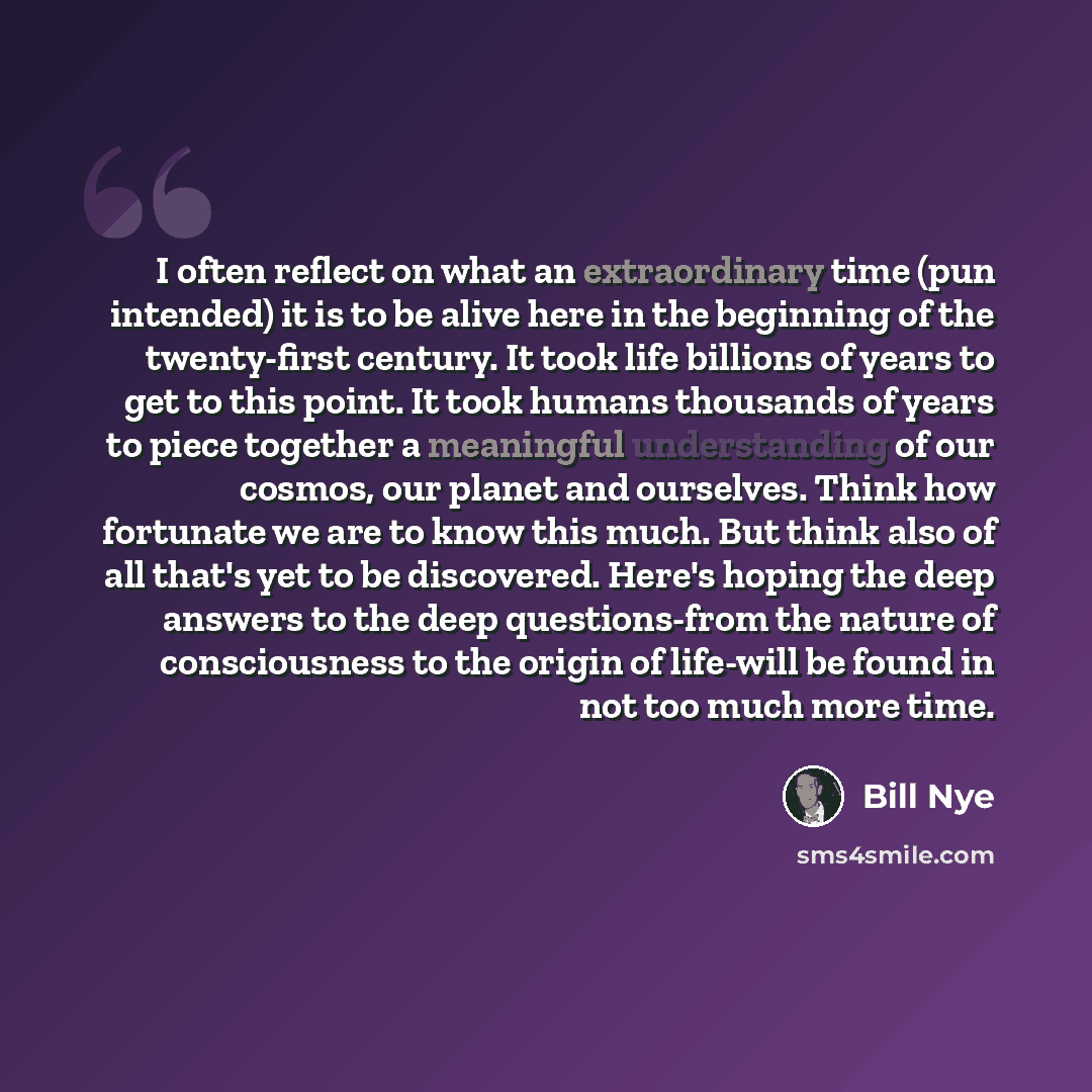 “I often reflect on what an extraordinary time (pun intended) it is to be alive here in the beginning of the twenty-first century. It took life billions of years to get to this point. It took humans thousands of years to piece together a meaningful understanding of our cosmos, our planet and…” quote by Bill Nye