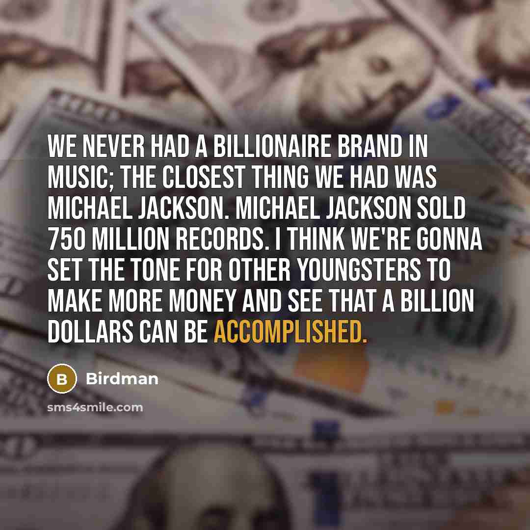 “We never had a billionaire brand in music; the closest thing we had was Michael Jackson. Michael Jackson sold 750 million records. I think we're gonna set the tone for other youngsters to make more money and see that a billion dollars can be accomplished.” quote by Birdman