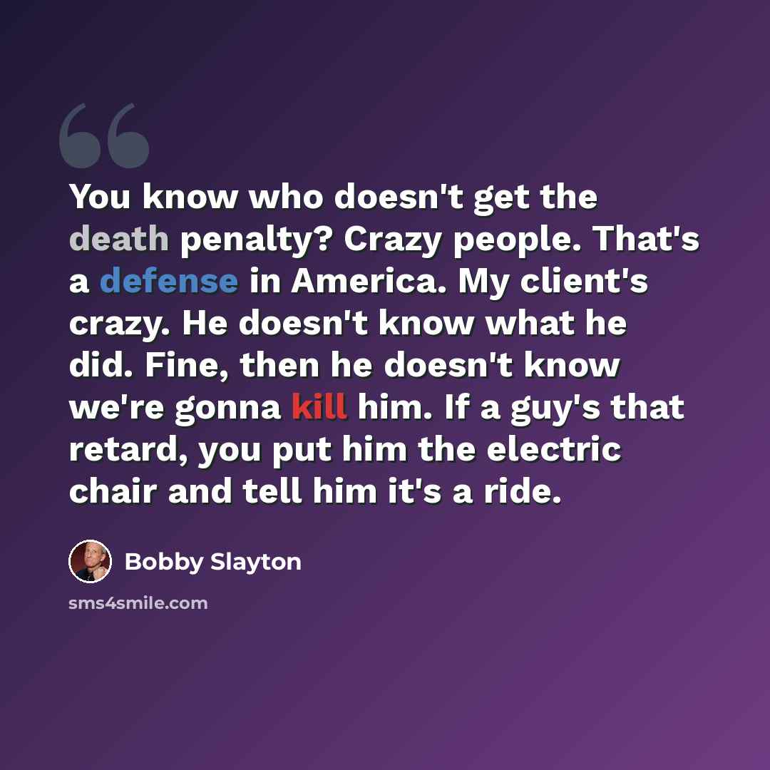 “You know who doesn't get the death penalty? Crazy people. That's a defense in America. My client's crazy. He doesn't know what he did. Fine, then he doesn't know we're gonna kill him. If a guy's that retard, you put him the electric chair and tell him it's a ride.” quote by Bobby Slayton