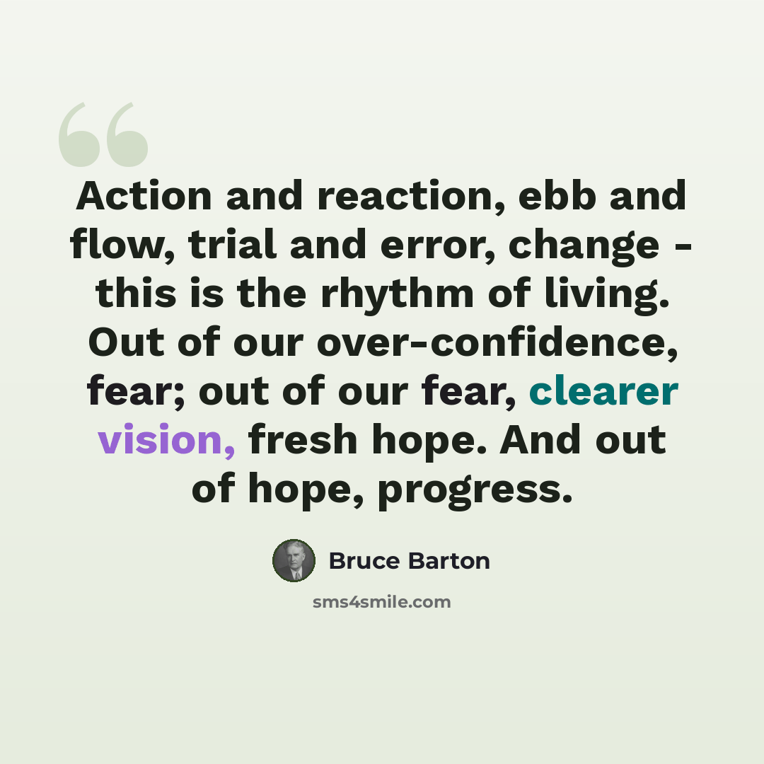“Action and reaction, ebb and flow, trial and error, change - this is the rhythm of living. Out of our over-confidence, fear; out of our fear, clearer vision, fresh hope. And out of hope, progress.” quote by Bruce Barton