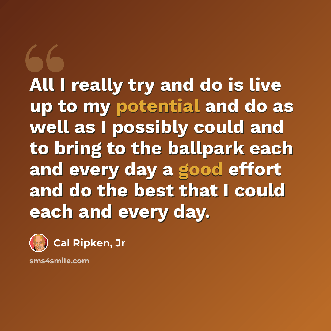 “All I really try and do is live up to my potential and do as well as I possibly could and to bring to the ballpark each and every day a good effort and do the best that I could each and every day.” quote by Cal Ripken, Jr