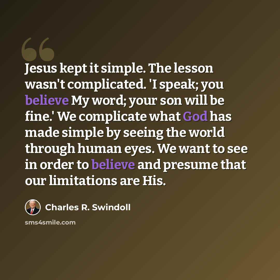 “Jesus kept it simple. The lesson wasn't complicated. 'I speak; you believe My word; your son will be fine.' We complicate what God has made simple by seeing the world through human eyes. We want to see in order to believe and presume that our limitations are His.” quote by Charles R. Swindoll