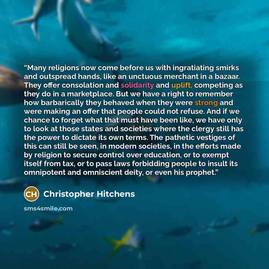 “Many religions now come before us with ingratiating smirks and outspread hands, like an unctuous merchant in a bazaar. They offer consolation and solidarity and uplift, competing as they do in a marketplace. But we have a right to remember how barbarically they behaved when they were strong and…” quote by Christopher Hitchens