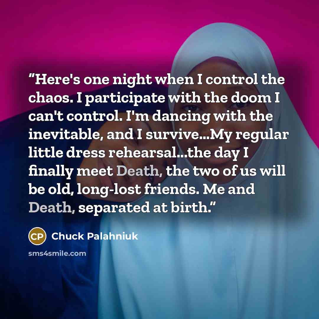 “Here's one night when I control the chaos. I participate with the doom I can't control. I'm dancing with the inevitable, and I survive…My regular little dress rehearsal...the day I finally meet Death, the two of us will be old, long-lost friends. Me and Death, separated at birth.” quote by Chuck Palahniuk