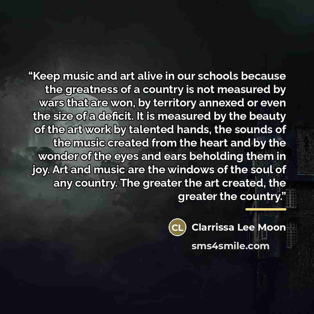 “Keep music and art alive in our schools because the greatness of a country is not measured by wars that are won, by territory annexed or even the size of a deficit. It is measured by the beauty of the art work by talented hands, the sounds of the music created from the heart and by the wonder of…” quote by Clarrissa Lee Moon