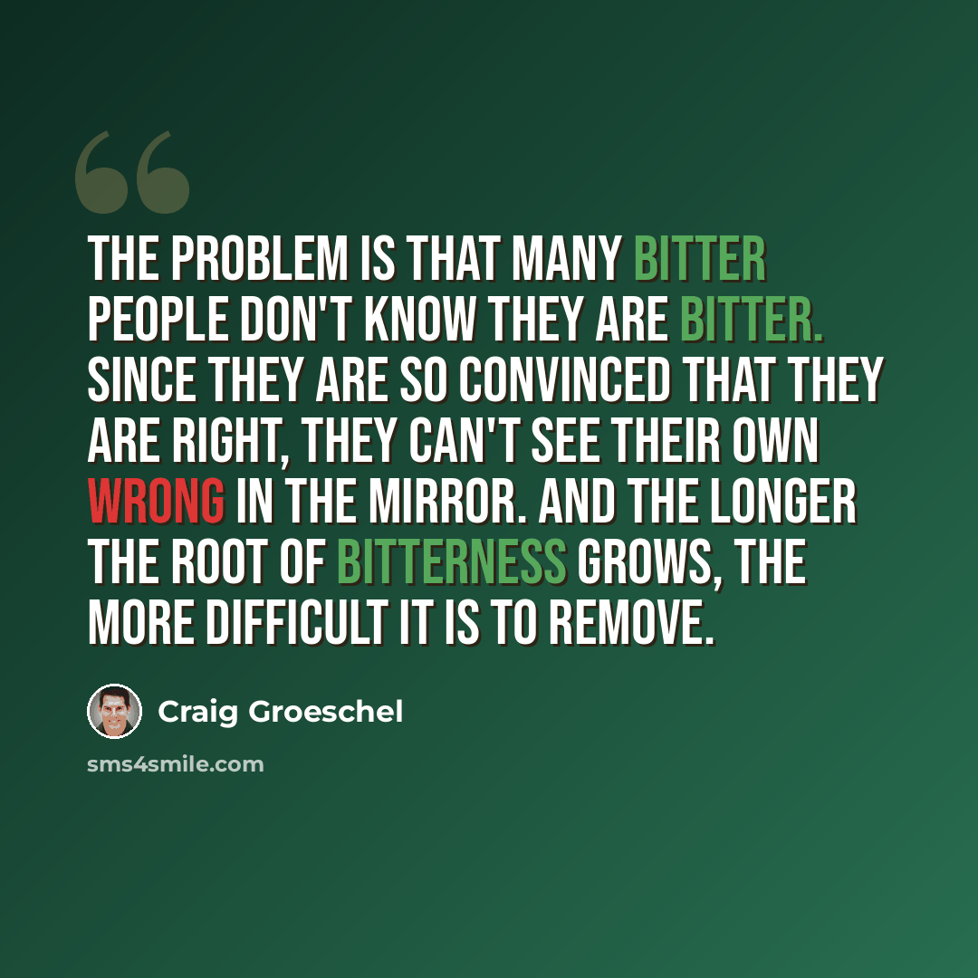 “The problem is that many bitter people don't know they are bitter. since they are so convinced that they are right, they can't see their own wrong in the mirror. And the longer the root of bitterness grows, the more difficult it is to remove.” quote by Craig Groeschel