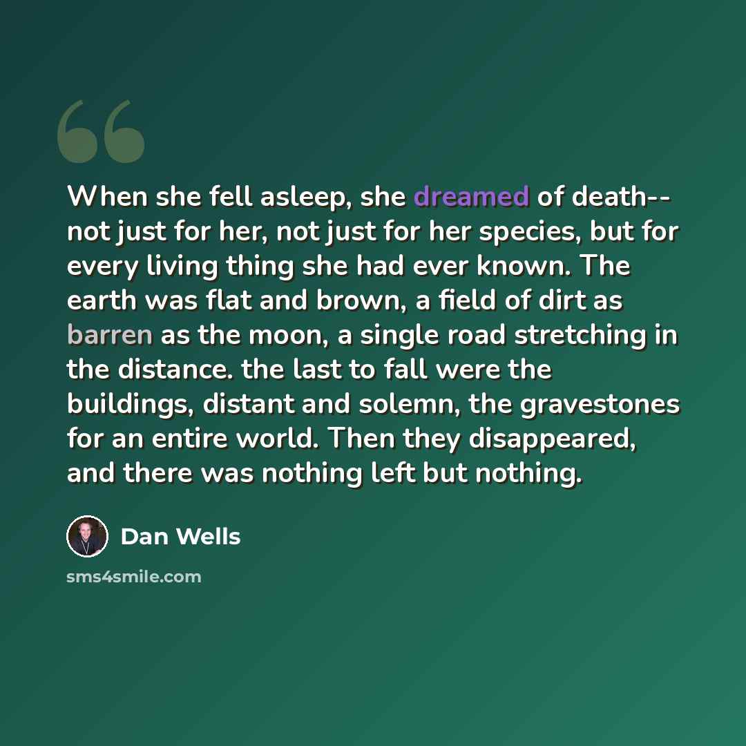 “When she fell asleep, she dreamed of death-- not just for her, not just for her species, but for every living thing she had ever known. The earth was flat and brown, a field of dirt as barren as the moon, a single road stretching in the distance. the last to fall were the buildings, distant and…” quote by Dan Wells