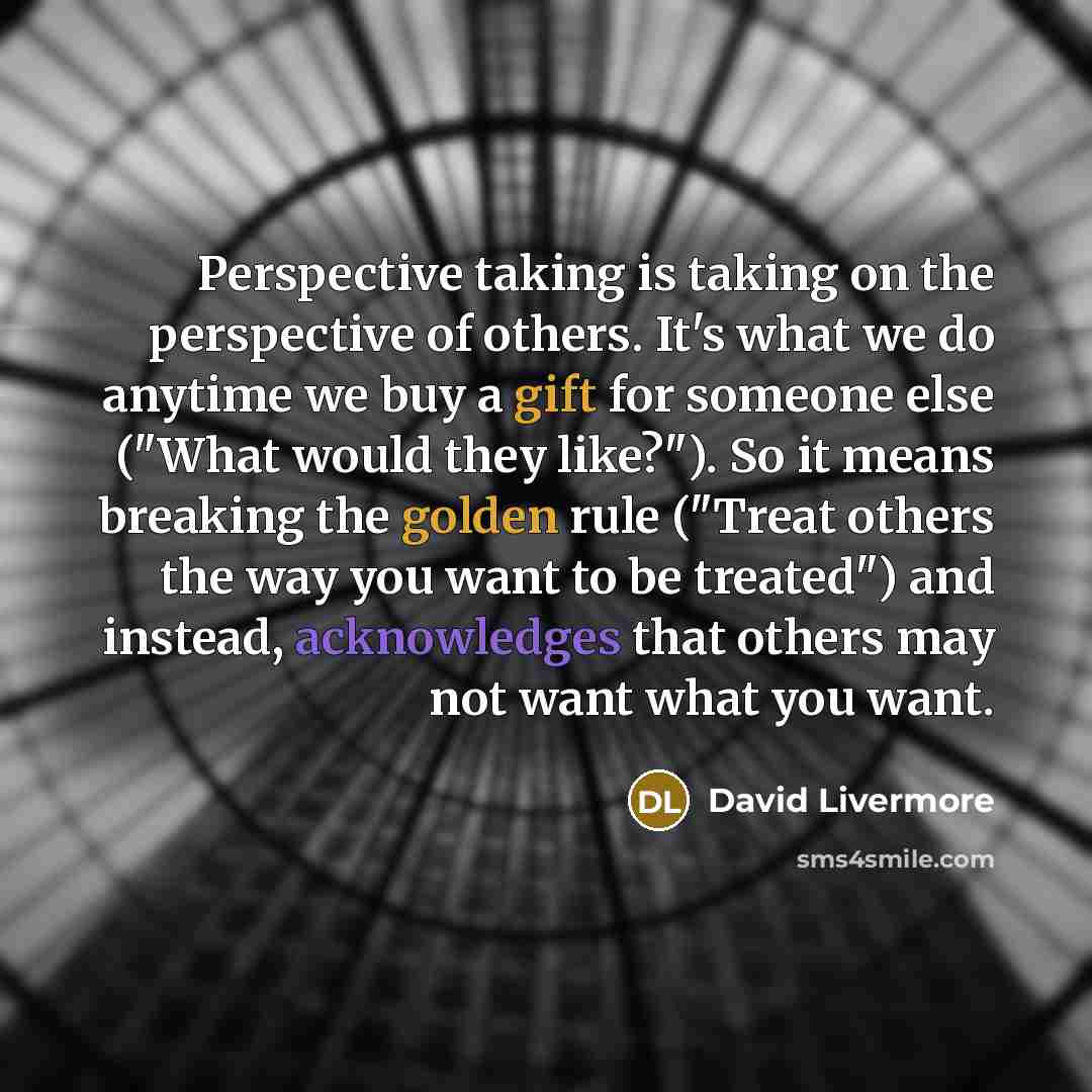 “Perspective taking is taking on the perspective of others. It's what we do anytime we buy a gift for someone else ("What would they like?"). So it means breaking the golden rule ("Treat others the way you want to be treated") and instead, acknowledges that others may not want what you want.” quote by David Livermore