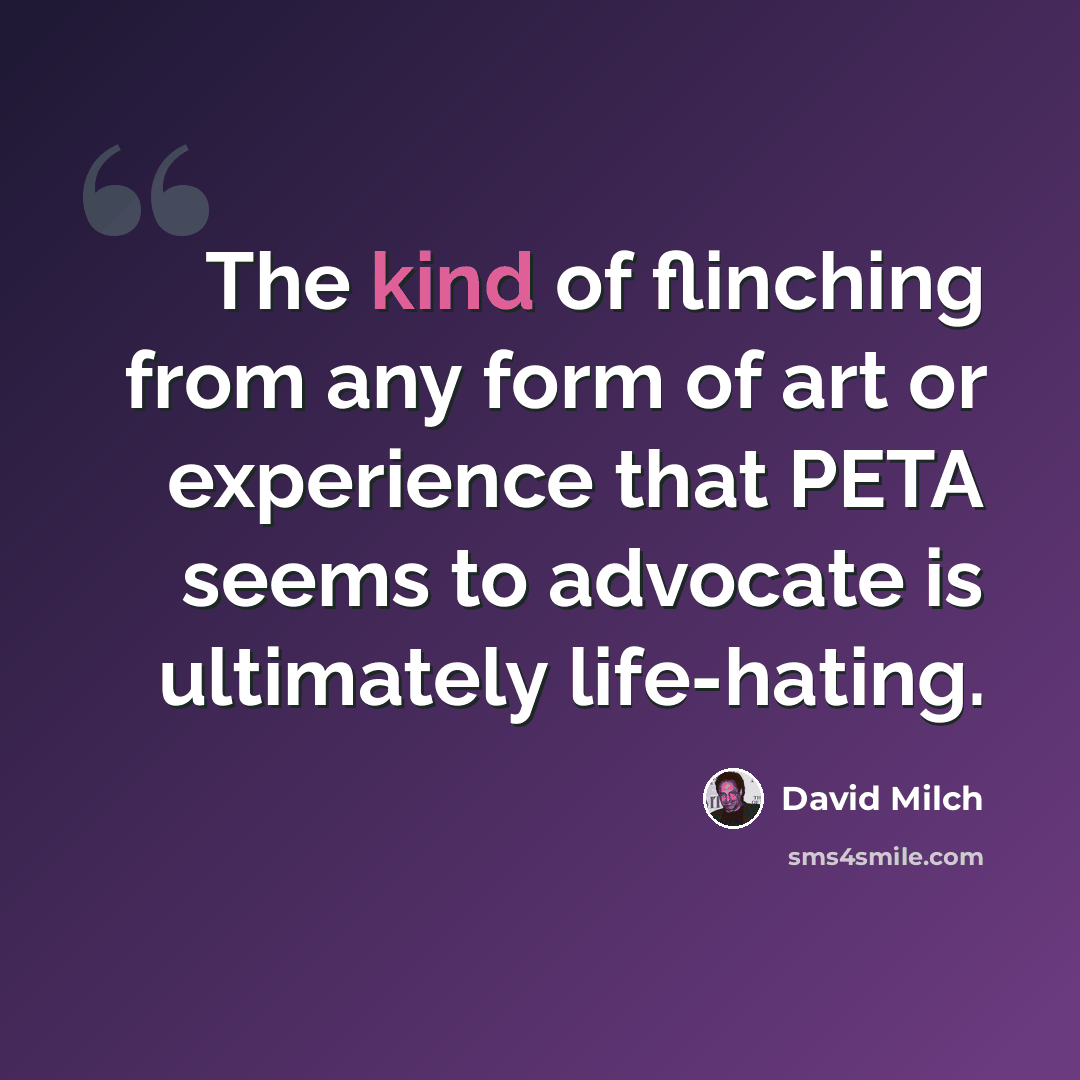 “The kind of flinching from any form of art or experience that PETA seems to advocate is ultimately life-hating.” quote by David Milch