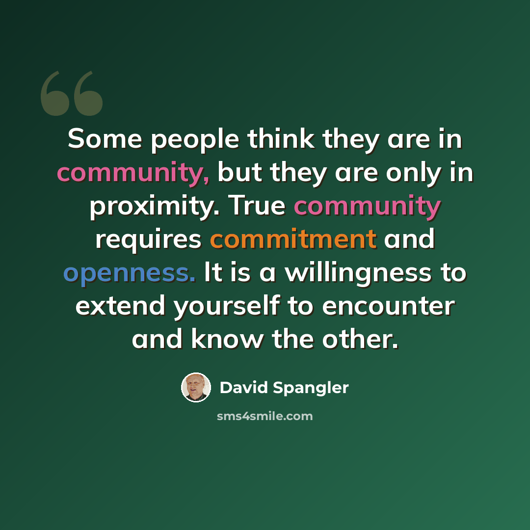 “Some people think they are in community, but they are only in proximity. True community requires commitment and openness. It is a willingness to extend yourself to encounter and know the other.” quote by David Spangler