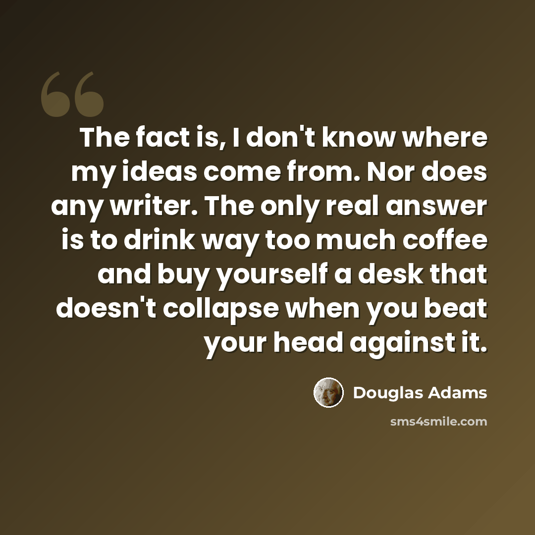 “The fact is, I don't know where my ideas come from. Nor does any writer. The only real answer is to drink way too much coffee and buy yourself a desk that doesn't collapse when you beat your head against it.” quote by Douglas Adams