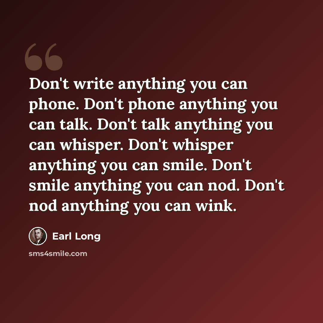 “Don't write anything you can phone. Don't phone anything you can talk. Don't talk anything you can whisper. Don't whisper anything you can smile. Don't smile anything you can nod. Don't nod anything you can wink.” quote by Earl Long