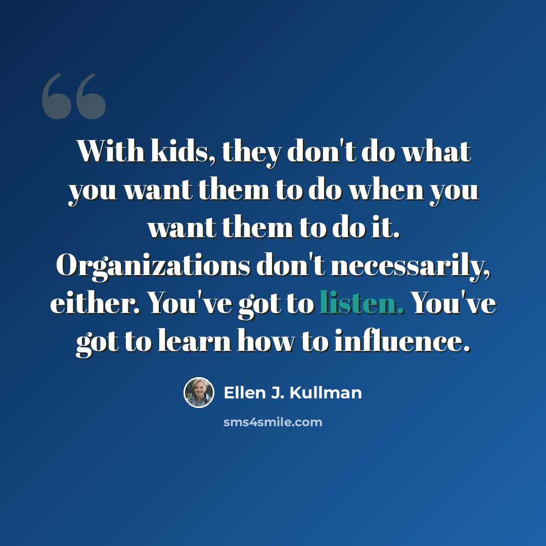 “With kids, they don't do what you want them to do when you want them to do it. Organizations don't necessarily, either. You've got to listen. You've got to learn how to influence.” quote by Ellen J. Kullman