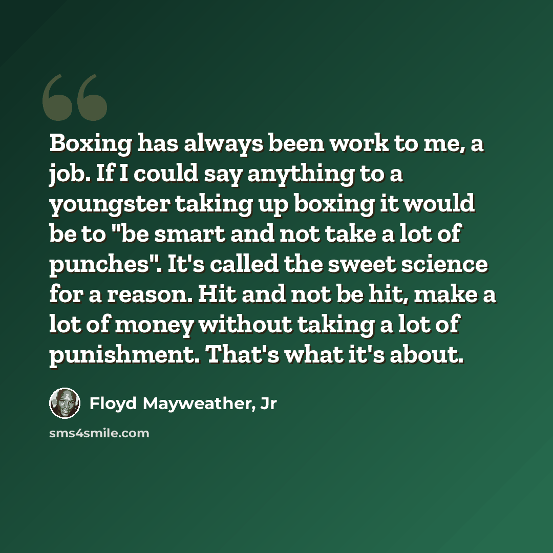“Boxing has always been work to me, a job. If I could say anything to a youngster taking up boxing it would be to "be smart and not take a lot of punches". It's called the sweet science for a reason. Hit and not be hit, make a lot of money without taking a lot of punishment. That's what it's about.” quote by Floyd Mayweather, Jr