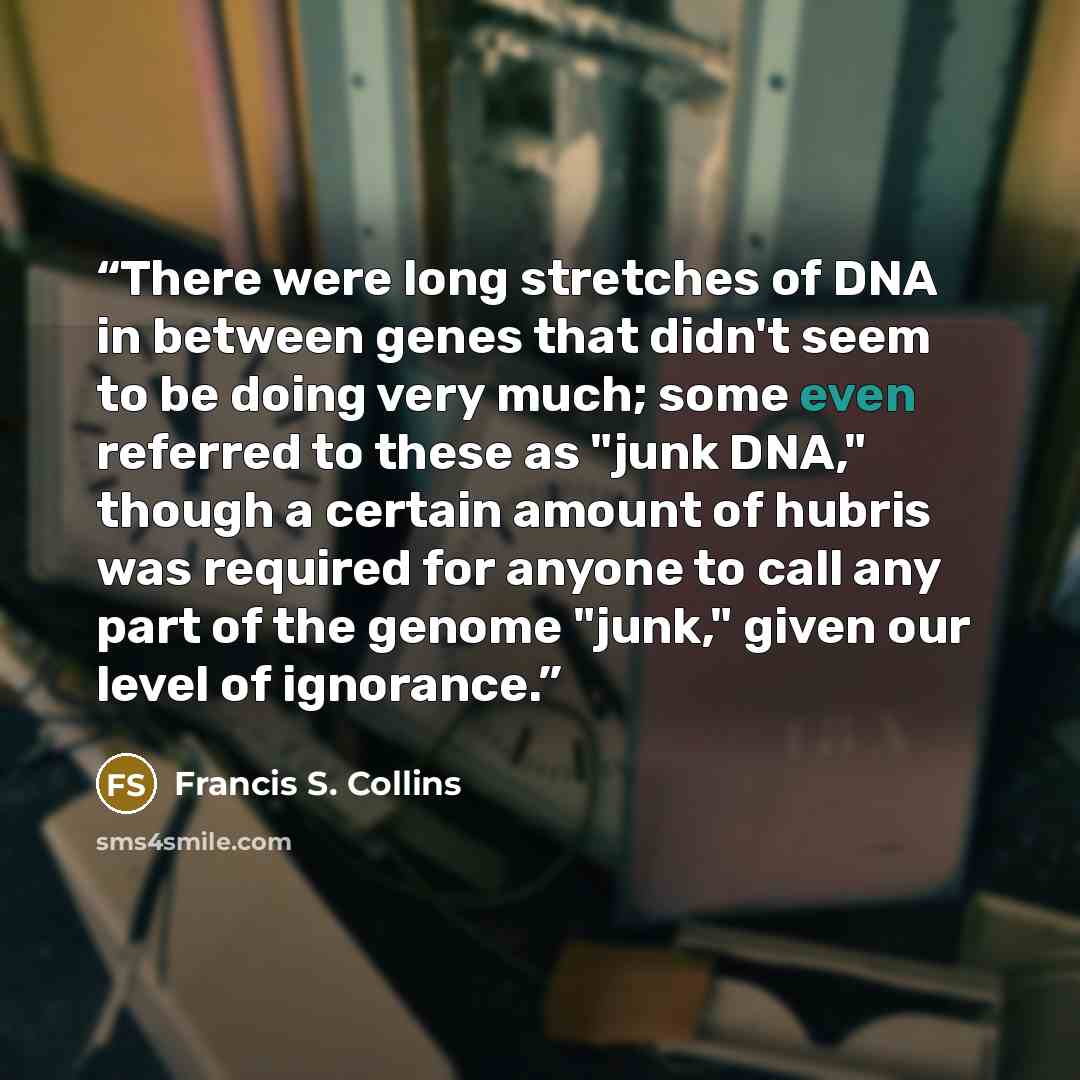 “There were long stretches of DNA in between genes that didn't seem to be doing very much; some even referred to these as "junk DNA," though a certain amount of hubris was required for anyone to call any part of the genome "junk," given our level of ignorance.” quote by Francis S. Collins